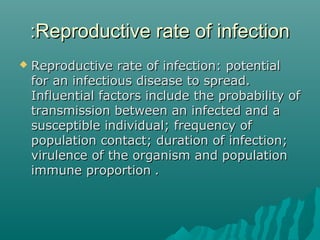 Reproductive rate of infectionReproductive rate of infection::
 Reproductive rate of infection: potentialReproductive rate of infection: potential
for an infectious disease to spread.for an infectious disease to spread.
Influential factors include the probability ofInfluential factors include the probability of
transmission between an infected and atransmission between an infected and a
susceptible individual; frequency ofsusceptible individual; frequency of
population contact; duration of infection;population contact; duration of infection;
virulence of the organism and populationvirulence of the organism and population
immune proportionimmune proportion ..
 