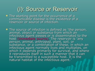 (I): Source or Reservoir(I): Source or Reservoir
 The starting point for the occurrence of aThe starting point for the occurrence of a
communicable disease is the existence of acommunicable disease is the existence of a
reservoir or source of infection.reservoir or source of infection.
 The source of infection is defined asThe source of infection is defined as ““the person,the person,
animal, object or substance from which ananimal, object or substance from which an
infectious agent passes or is disseminated to theinfectious agent passes or is disseminated to the
hosthost (immediate source).(immediate source). The reservoir isThe reservoir is ““anyany
person, animal, arthropod, plant, soil, orperson, animal, arthropod, plant, soil, or
substance, or a combination of these, in which ansubstance, or a combination of these, in which an
infectious agent normally lives and multiplies, oninfectious agent normally lives and multiplies, on
which it depends primarily for survival, and wherewhich it depends primarily for survival, and where
it reproduces itself in such a manner that it canit reproduces itself in such a manner that it can
be transmitted to a susceptible host. It is thebe transmitted to a susceptible host. It is the
natural habitat of the infectious agent.natural habitat of the infectious agent.””
 