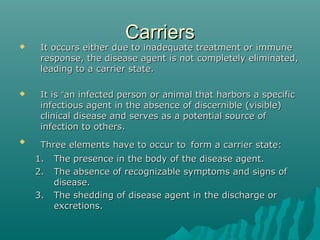 CarriersCarriers
 It occurs either due to inadequate treatment or immuneIt occurs either due to inadequate treatment or immune
response, the disease agent is not completely eliminated,response, the disease agent is not completely eliminated,
leading to a carrier state.leading to a carrier state.
 It isIt is ““an infected person or animal that harbors a specifican infected person or animal that harbors a specific
infectious agent in the absence of discernible (visible)infectious agent in the absence of discernible (visible)
clinical disease and serves as a potential source ofclinical disease and serves as a potential source of
infection to others.infection to others.

Three elements have to occur toThree elements have to occur to form a carrier state:form a carrier state:
1.1. The presence in the body of the disease agent.The presence in the body of the disease agent.
2.2. The absence of recognizable symptoms and signs ofThe absence of recognizable symptoms and signs of
disease.disease.
3.3. The shedding of disease agent in the discharge orThe shedding of disease agent in the discharge or
excretions.excretions.
 