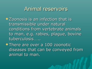 Animal reservoirsAnimal reservoirs
 Zoonosis is an infection that isZoonosis is an infection that is
transmissible under naturaltransmissible under natural
conditions from vertebrate animalsconditions from vertebrate animals
to man, e.g. rabies, plague, bovineto man, e.g. rabies, plague, bovine
tuberculosistuberculosis……....
 There are over a 100 zoonoticThere are over a 100 zoonotic
diseases that can be conveyed fromdiseases that can be conveyed from
animal to man.animal to man.
 