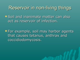 Reservoir in non-living thingsReservoir in non-living things
 Soil and inanimate matter can alsoSoil and inanimate matter can also
act as reservoir of infection.act as reservoir of infection.
 For example, soil may harbor agentsFor example, soil may harbor agents
that causes tetanus, anthrax andthat causes tetanus, anthrax and
coccidiodomycosis.coccidiodomycosis.
 