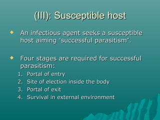 (III): Susceptible host(III): Susceptible host
 An infectious agent seeks a susceptibleAn infectious agent seeks a susceptible
host aiminghost aiming ““successful parasitismsuccessful parasitism””..
 Four stages are required for successfulFour stages are required for successful
parasitism:parasitism:
1.1. Portal of entryPortal of entry
2.2. Site of election inside the bodySite of election inside the body
3.3. Portal of exitPortal of exit
4.4. Survival in external environmentSurvival in external environment
 