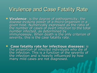 Virulence and Case Fatality RateVirulence and Case Fatality Rate
 VirulenceVirulence: is the degree of pathogenicity; the: is the degree of pathogenicity; the
disease evoking power of a micro-organism in adisease evoking power of a micro-organism in a
given host. Numerically expressed as the ratio ofgiven host. Numerically expressed as the ratio of
the number of cases of overt infection to the totalthe number of cases of overt infection to the total
number infected, as determined bynumber infected, as determined by
immunoassay. When death is the only criterion ofimmunoassay. When death is the only criterion of
severity, this is the case fatality rate.severity, this is the case fatality rate.
 Case fatality rate for infectious diseases:Case fatality rate for infectious diseases: isis
the proportion of infected individuals who die ofthe proportion of infected individuals who die of
the infection. This is a function of the severity ofthe infection. This is a function of the severity of
the infection and is heavily influenced by howthe infection and is heavily influenced by how
many mild cases are not diagnosed.many mild cases are not diagnosed.
 