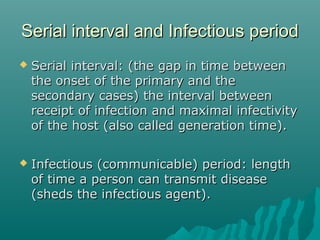 Serial interval and Infectious periodSerial interval and Infectious period
 Serial interval: (the gap in time betweenSerial interval: (the gap in time between
the onset of the primary and thethe onset of the primary and the
secondary cases) the interval betweensecondary cases) the interval between
receipt of infection and maximal infectivityreceipt of infection and maximal infectivity
of the host (also called generation time).of the host (also called generation time).
 Infectious (communicable) period: lengthInfectious (communicable) period: length
of time a person can transmit diseaseof time a person can transmit disease
(sheds the infectious agent).(sheds the infectious agent).
 