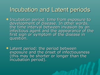 Incubation and Latent periodsIncubation and Latent periods
 Incubation period: time from exposure toIncubation period: time from exposure to
development of disease. In other words,development of disease. In other words,
the time interval between invasion by anthe time interval between invasion by an
infectious agent and the appearance of theinfectious agent and the appearance of the
first sign or symptom of the disease infirst sign or symptom of the disease in
question.question.
 Latent period: the period betweenLatent period: the period between
exposure and the onset of infectiousnessexposure and the onset of infectiousness
(this may be shorter or longer than the(this may be shorter or longer than the
incubation period).incubation period).
 