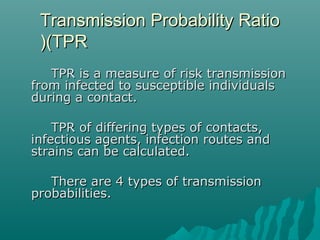 Transmission Probability RatioTransmission Probability Ratio
(TPR(TPR))
TPR is a measure of risk transmissionTPR is a measure of risk transmission
from infected to susceptible individualsfrom infected to susceptible individuals
during a contact.during a contact.
TPR of differing types of contacts,TPR of differing types of contacts,
infectious agents, infection routes andinfectious agents, infection routes and
strains can be calculated.strains can be calculated.
There are 4 types of transmissionThere are 4 types of transmission
probabilities.probabilities.
 