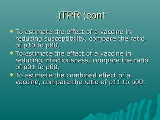 TPR (contTPR (cont.).)
 To estimate the effect of a vaccine inTo estimate the effect of a vaccine in
reducing susceptibility, compare the ratioreducing susceptibility, compare the ratio
of p10 to p00.of p10 to p00.
 To estimate the effect of a vaccine inTo estimate the effect of a vaccine in
reducing infectiousness, compare the ratioreducing infectiousness, compare the ratio
of p01 to p00.of p01 to p00.
 To estimate the combined effect of aTo estimate the combined effect of a
vaccine, compare the ratio of p11 to p00.vaccine, compare the ratio of p11 to p00.
 