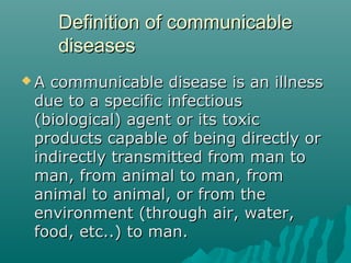 Definition of communicableDefinition of communicable
diseasesdiseases
 A communicable disease is an illnessA communicable disease is an illness
due to a specific infectiousdue to a specific infectious
(biological) agent or its toxic(biological) agent or its toxic
products capable of being directly orproducts capable of being directly or
indirectly transmitted from man toindirectly transmitted from man to
man, from animal to man, fromman, from animal to man, from
animal to animal, or from theanimal to animal, or from the
environment (through air, water,environment (through air, water,
food, etc..) to man.food, etc..) to man.
 