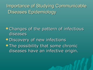 Importance of Studying CommunicableImportance of Studying Communicable
Diseases EpidemiologyDiseases Epidemiology
 Changes of the pattern of infectiousChanges of the pattern of infectious
diseasesdiseases
 Discovery of new infectionsDiscovery of new infections
 The possibility that some chronicThe possibility that some chronic
diseases have an infective origin.diseases have an infective origin.
 