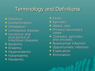 Terminology and DefinitionsTerminology and Definitions
 InfectionInfection
 ContaminationContamination
 InfestationInfestation
 Contagious diseaseContagious disease
 Incidence andIncidence and
prevalence ofprevalence of
infectious diseasesinfectious diseases
 EpidemicEpidemic
 EndemicEndemic
 HyperendemicHyperendemic
 holoendemicholoendemic
 PandemicPandemic
 ExoticExotic
 SporadicSporadic
 Attack rateAttack rate
 Primary/secondaryPrimary/secondary
casescases
 Zoonosis, epizooticZoonosis, epizootic
and enzooticand enzootic
 Nosocomial infectionNosocomial infection
 Opportunistic infectionOpportunistic infection
 EradicationEradication
 EliminationElimination
 