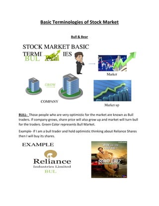 Basic Terminologies of Stock Market
Bull & Bear
BULL- Those people who are very optimistic for the market are known as Bull
traders. If company grows, share price will also grow up and market will turn bull
for the traders. Green Color represents Bull Market.
Example- If I am a bull trader and hold optimistic thinking about Reliance Shares
then I will buy its shares.
 