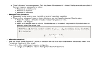  There is 3 types of summary measures . Each describes a different aspect of a dataset (whether a sample or population).
Summary measures are classified as follows:
 Measures of central tendency
 Measures of dispersion
 Measures of association
1. Measure of central tendency
 Measures of central tendency show the middle or center of a sample or population.
 There are three widely used measures of central tendency, and each has advantages and disadvantages:
 Mode : The mode of a dataset is simply the most commonly observed value.
 Median : is its midpoint
 Mean : is the average when we said just the mean we refer to the mean of the population and its also called the
expected value of the sample mean
2. Measure of dispersion
 show how spread out the elements of a sample or population are — in other words, how close the elements are to each other.
For example, the elements of the sample
 Here are three of the most important measures of dispersion:
 Range : is the difference between the largest and the smallest elements
 