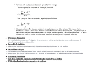  Variance : tells you how much the data is spread from the average
 Standard deviation : The standard deviation is simply the square root of the variance. This ensures that the
deviation of a dataset is measured in the same units as the dataset, instead of squared units. Using the example of
the number of residents per household, here’s the sample standard deviation: The standard deviation is 1.79, which
indicates how much the number of residents per household can vary from one household to the next
 L’inference Bayesienne
Les modèles bayésiens autorisent l'intégration de connaissances a priori et la mise à jour des croyances à mesure que de
nouvelles données deviennent disponibles.
 Le modele Probabiliste
 déterminer la distribution de probabilité des résultats possibles d'un phénomène ou d'un système
 Le modele statistique
 Un modèle statistique est généralement défini par une certaine forme fonctionnelle qui relie les variables du modèle.
 Il s'agit d'une structure qui cherche à décrire ou à expliquer le comportement d'un phénomène observé à partir de données
 Parametresde modeles
 Roledelaprobabilité bayesiendansl’estimationdesparametresdemodele
 L’objectifdel’estimationdesparametresde modeles
 
