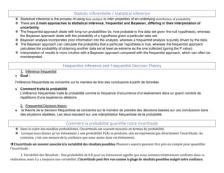 Statistic inferentielle / Statistical inference
 Statistical inference is the process of using data analysis to infer properties of an underlying distribution of probability
 There are 2 main approaches to statistical inference, frequentist and Bayesian, differing in their interpretation of
uncertainty.
 The frequentist approach deals with long-run probabilities (ie, how probable is this data set given the null hypothesis), whereas
the Bayesian approach deals with the probability of a hypothesis given a particular data set.
 Bayesian analysis incorporates prior information into the analysis, whereas a frequentist analysis is purely driven by the data.
 The Bayesian approach can calculate the probability that a particular hypothesis is true, whereas the frequentist approach
calculates the probability of obtaining another data set at least as extreme as the one collected (giving the P value).
 Interpretation of results is more intuitive with a Bayesian approach compared with the frequentist approach, which can often be
misinterpreted.
Frequentist Inference and Frequentist Decision Theory
1. Inference frequentist
 Goal :
l'inférence fréquentiste se concentre sur la manière de tirer des conclusions à partir de données
 Comment traite la probabilité
L'inférence fréquentiste traite la probabilité comme la fréquence d'occurrence d'un événement dans un grand nombre de
répétitions d'une expérience aléatoire
2. Frequentist Decision theory
 la théorie de la décision fréquentiste se concentre sur la manière de prendre des décisions basées sur ces conclusions dans
des situations répétées. Les deux reposent sur une interprétation fréquentiste de la probabilité.
Comment la probabilité quantifie notre incertitude
 Dans le cadre des modèles probabilistes, l'incertitude est souvent mesurée en termes de probabilité.
 Lorsque nous disons qu'un événement a une probabilité P(A) se produire, cela ne représente pas directement l'incertitude. Au
contraire, c'est une mesure de la confiance que nous avons dans cet événement.
L'incertitude est souvent associée à la variabilité des résultats possibles. Plusieurs aspects peuvent être pris en compte pour quantifier
l'incertitude :
1. Variabilité des Résultats : Une probabilité de 0.8 pour un événement signifie que nous sommes relativement confiants dans sa
réalisation, mais il y a toujours une variabilité. L'incertitude peut être vue comme la plage de résultats possibles malgré notre confiance.
 
