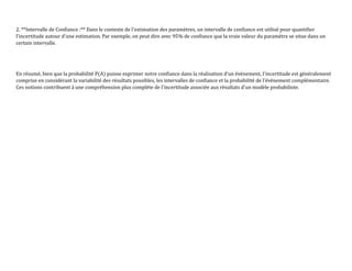 2. **Intervalle de Confiance :** Dans le contexte de l'estimation des paramètres, un intervalle de confiance est utilisé pour quantifier
l'incertitude autour d'une estimation. Par exemple, on peut dire avec 95% de confiance que la vraie valeur du paramètre se situe dans un
certain intervalle.
En résumé, bien que la probabilité P(A) puisse exprimer notre confiance dans la réalisation d'un événement, l'incertitude est généralement
comprise en considérant la variabilité des résultats possibles, les intervalles de confiance et la probabilité de l'événement complémentaire.
Ces notions contribuent à une compréhension plus complète de l'incertitude associée aux résultats d'un modèle probabiliste.
 