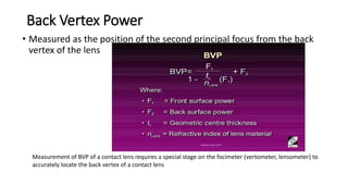 Back Vertex Power
• Measured as the position of the second principal focus from the back
vertex of the lens
Measurement of BVP of a contact lens requires a special stage on the focimeter (vertometer, lensometer) to
accurately locate the back vertex of a contact lens
 
