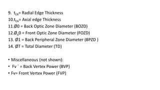 9. tER= Radial Edge Thickness
10.tEA= Axial edge Thickness
11.Ø0 = Back Optic Zone Diameter (BOZD)
12.Øa0 = Front Optic Zone Diameter (FOZD)
13. Ø1 = Back Peripheral Zone Diameter (BPZD )
14. ØT = Total Diameter (TD)
• Miscellaneous (not shown):
• Fv ´ = Back Vertex Power (BVP)
• Fv= Front Vertex Power (FVP)
 