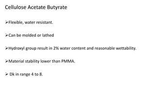 Cellulose Acetate Butyrate
Flexible, water resistant.
Can be molded or lathed
Hydroxyl group result in 2% water content and reasonable wettability.
Material stability lower than PMMA.
 Dk in range 4 to 8.
 