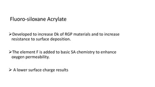 Fluoro-siloxane Acrylate
Developed to increase Dk of RGP materials and to increase
resistance to surface deposition.
The element F is added to basic SA chemistry to enhance
oxygen permeability.
 A lower surface charge results
 
