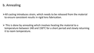 b. Annealing
All casting introduces strain, which needs to be released from the material
to ensure consistent results in rigid lens fabrication.
 This is done by annealing which involves heating the material to a
temperature between 140 and 150°C for a short period and slowly returning
it to room temperature.
 