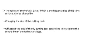 The radius of the vertical circle, which is the flatter radius of the toric
surface, can be altered by:
• Changing the size of the cutting tool.
• Offsetting the axis of the fly-cutting tool centre line in relation to the
centre line of the radius cartridge.
 