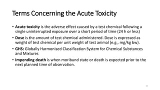 Terms Concerning the Acute Toxicity
• Acute toxicity is the adverse effect caused by a test chemical following a
single uninterrupted exposure over a short period of time (24 h or less)
• Dose is the amount of test chemical administered. Dose is expressed as
weight of test chemical per unit weight of test animal (e.g., mg/kg bw).
• GHS: Globally Harmonised Classification System for Chemical Substances
and Mixtures
• Impending death is when moribund state or death is expected prior to the
next planned time of observation.
10
 