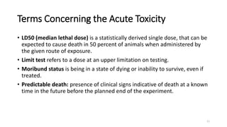 Terms Concerning the Acute Toxicity
• LD50 (median lethal dose) is a statistically derived single dose, that can be
expected to cause death in 50 percent of animals when administered by
the given route of exposure.
• Limit test refers to a dose at an upper limitation on testing.
• Moribund status is being in a state of dying or inability to survive, even if
treated.
• Predictable death: presence of clinical signs indicative of death at a known
time in the future before the planned end of the experiment.
11
 