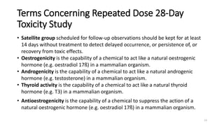 Terms Concerning Repeated Dose 28-Day
Toxicity Study
• Satellite group scheduled for follow-up observations should be kept for at least
14 days without treatment to detect delayed occurrence, or persistence of, or
recovery from toxic effects.
• Oestrogenicity is the capability of a chemical to act like a natural oestrogenic
hormone (e.g. oestradiol 17ß) in a mammalian organism.
• Androgenicity is the capability of a chemical to act like a natural androgenic
hormone (e.g. testosterone) in a mammalian organism.
• Thyroid activity is the capability of a chemical to act like a natural thyroid
hormone (e.g. T3) in a mammalian organism.
• Antioestrogenicity is the capability of a chemical to suppress the action of a
natural oestrogenic hormone (e.g. oestradiol 17ß) in a mammalian organism.
13
 