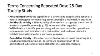 Terms Concerning Repeated Dose 28-Day
Toxicity Study
• Antiandrogenicity is the capability of a chemical to suppress the action of a
natural androgenic hormone (e.g. testosterone) in a mammalian organism.
• Antithyroid activity is the capability of a chemical to suppress the action of
a natural thyroid hormone (e.g. T3) in a mammalian organism.
• Validation is a scientific process designed to characterise the operational
requirements and limitations of a test method and to demonstrate its
reliability and relevance for a particular purpose.
• Cumulative toxicity is the adverse effects of repeated doses occurring as a
result of prolonged action on, or increased concentration of the
administered substance or its metabolites in, susceptible tissues.
14
 