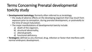 Terms Concerning Prenatal developmental
toxicity study
• Developmental toxicology: formerly often referred to as teratology,
• the study of adverse effects on the developing organism that may result from
exposure prior to conception, during prenatal development, or postnatally to
the time of sexual maturation.
• The major manifestations of developmental toxicity include
a) death of the organism,
b) structural abnormality,
c) altered growth,
d) functional deficiency.
• Teratogens: defined as any chemical, drug, infection or factor that interferes with
normal embryonic development.
15
 