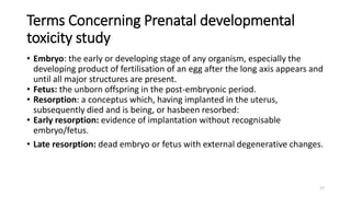 Terms Concerning Prenatal developmental
toxicity study
• Embryo: the early or developing stage of any organism, especially the
developing product of fertilisation of an egg after the long axis appears and
until all major structures are present.
• Fetus: the unborn offspring in the post-embryonic period.
• Resorption: a conceptus which, having implanted in the uterus,
subsequently died and is being, or hasbeen resorbed:
• Early resorption: evidence of implantation without recognisable
embryo/fetus.
• Late resorption: dead embryo or fetus with external degenerative changes.
17
 