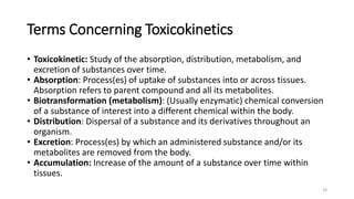 Terms Concerning Toxicokinetics
• Toxicokinetic: Study of the absorption, distribution, metabolism, and
excretion of substances over time.
• Absorption: Process(es) of uptake of substances into or across tissues.
Absorption refers to parent compound and all its metabolites.
• Biotransformation (metabolism): (Usually enzymatic) chemical conversion
of a substance of interest into a different chemical within the body.
• Distribution: Dispersal of a substance and its derivatives throughout an
organism.
• Excretion: Process(es) by which an administered substance and/or its
metabolites are removed from the body.
• Accumulation: Increase of the amount of a substance over time within
tissues.
18
 