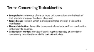 Terms Concerning Toxicokinetics
• Extrapolation: Inference of one or more unknown values on the basis of
that which is known or has been observed.
• Target tissue: Tissue in which a principal adverse effect of a toxicant is
manifested.
• Tissue distribution: Reversible movement of a substance from one location
in the body to another.
• Validation of models: Process of assessing the adequacy of a model to
consistently describe the available toxicokinetic data.
19
 