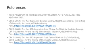 References
• OECD PRINCIPLES OF GOOD LABORATORY PRACTICE Part 1 Published In 1992
Revised In 1997.
• OECD (2017), Test No. 402: Acute Dermal Toxicity, OECD Guidelines for the Testing
of Chemicals, Section 4, OECD Publishing,
Paris, https://doi.org/10.1787/9789264070585-en.
• OECD (2008), Test No. 407: Repeated Dose 28-day Oral Toxicity Study in Rodents,
OECD Guidelines for the Testing of Chemicals, Section 4, OECD Publishing,
Paris, https://doi.org/10.1787/9789264070684-en.
• OECD (1981), Test No. 410: Repeated Dose Dermal Toxicity: 21/28-day Study,
OECD Guidelines for the Testing of Chemicals, Section 4, OECD Publishing,
Paris, https://doi.org/10.1787/9789264070745-en
21
 