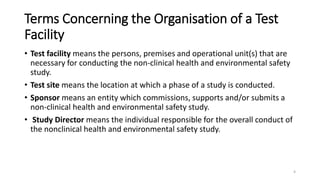 Terms Concerning the Organisation of a Test
Facility
• Test facility means the persons, premises and operational unit(s) that are
necessary for conducting the non-clinical health and environmental safety
study.
• Test site means the location at which a phase of a study is conducted.
• Sponsor means an entity which commissions, supports and/or submits a
non-clinical health and environmental safety study.
• Study Director means the individual responsible for the overall conduct of
the nonclinical health and environmental safety study.
4
 