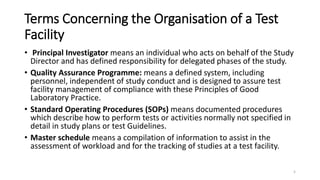 Terms Concerning the Organisation of a Test
Facility
• Principal Investigator means an individual who acts on behalf of the Study
Director and has defined responsibility for delegated phases of the study.
• Quality Assurance Programme: means a defined system, including
personnel, independent of study conduct and is designed to assure test
facility management of compliance with these Principles of Good
Laboratory Practice.
• Standard Operating Procedures (SOPs) means documented procedures
which describe how to perform tests or activities normally not specified in
detail in study plans or test Guidelines.
• Master schedule means a compilation of information to assist in the
assessment of workload and for the tracking of studies at a test facility.
5
 