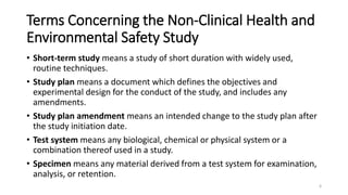 Terms Concerning the Non-Clinical Health and
Environmental Safety Study
• Short-term study means a study of short duration with widely used,
routine techniques.
• Study plan means a document which defines the objectives and
experimental design for the conduct of the study, and includes any
amendments.
• Study plan amendment means an intended change to the study plan after
the study initiation date.
• Test system means any biological, chemical or physical system or a
combination thereof used in a study.
• Specimen means any material derived from a test system for examination,
analysis, or retention.
6
 