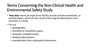 Terms Concerning the Non-Clinical Health and
Environmental Safety Study
• Raw data means all original test facility records and documentation, or
verified copies, which are the result of the original observations and
activities in a study.
• For e.g.
• photographs,
• microfilm or microfiche copies,
• computer readable media,
• dictated observations,
• recorded data from automated instruments
7
 