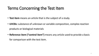 Terms Concerning the Test Item
• Test item means an article that is the subject of a study.
• UVCBs: substance of unknown or variable composition, complex reaction
products or biological materials
• Reference item (“control item”) means any article used to provide a basis
for comparison with the test item.
8
 