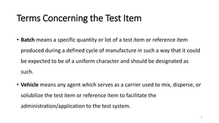 Terms Concerning the Test Item
• Batch means a specific quantity or lot of a test item or reference item
produced during a defined cycle of manufacture in such a way that it could
be expected to be of a uniform character and should be designated as
such.
• Vehicle means any agent which serves as a carrier used to mix, disperse, or
solubilize the test item or reference item to facilitate the
administration/application to the test system.
9
 