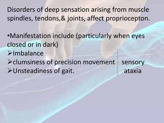 Disorders of deep sensation arising from muscle
spindles, tendons,& joints, affect propriocepton.

•Manifestation include (particularly when eyes
closed or in dark)
Imbalance
clumsiness of precision movement sensory
Unsteadiness of gait.                 ataxia
 