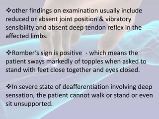 other findings on examination usually include
reduced or absent joint position & vibratory
sensibility and absent deep tendon reflex in the
affected limbs.

Romber’s sign is positive - which means the
patient sways markedly of topples when asked to
stand with feet close together and eyes closed.

In severe state of deafferentiation involving deep
sensation, the patient cannot walk or stand or even
sit unsupported.
 