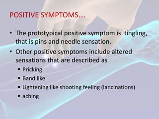 POSITIVE SYMPTOMS….

• The prototypical positive symptom is tingling,
  that is pins and needle sensation.
• Other positive symptoms include altered
  sensations that are described as
     Pricking
     Band like
     Lightening like shooting feeling (lancinations)
     aching
 