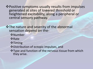 Positive symptoms usually results from impulses
                          .
 generated at sites of lowered threshold or
 heightened excitability, along a peripheral or
 central sensory pathway.

The nature and severity of the abnormal
 sensation depend on the-
  Number
  Rate
  Timing
  Distribution of ectopic impulses, and
  Type and function of the nervous tissue from which
   they arise.
 