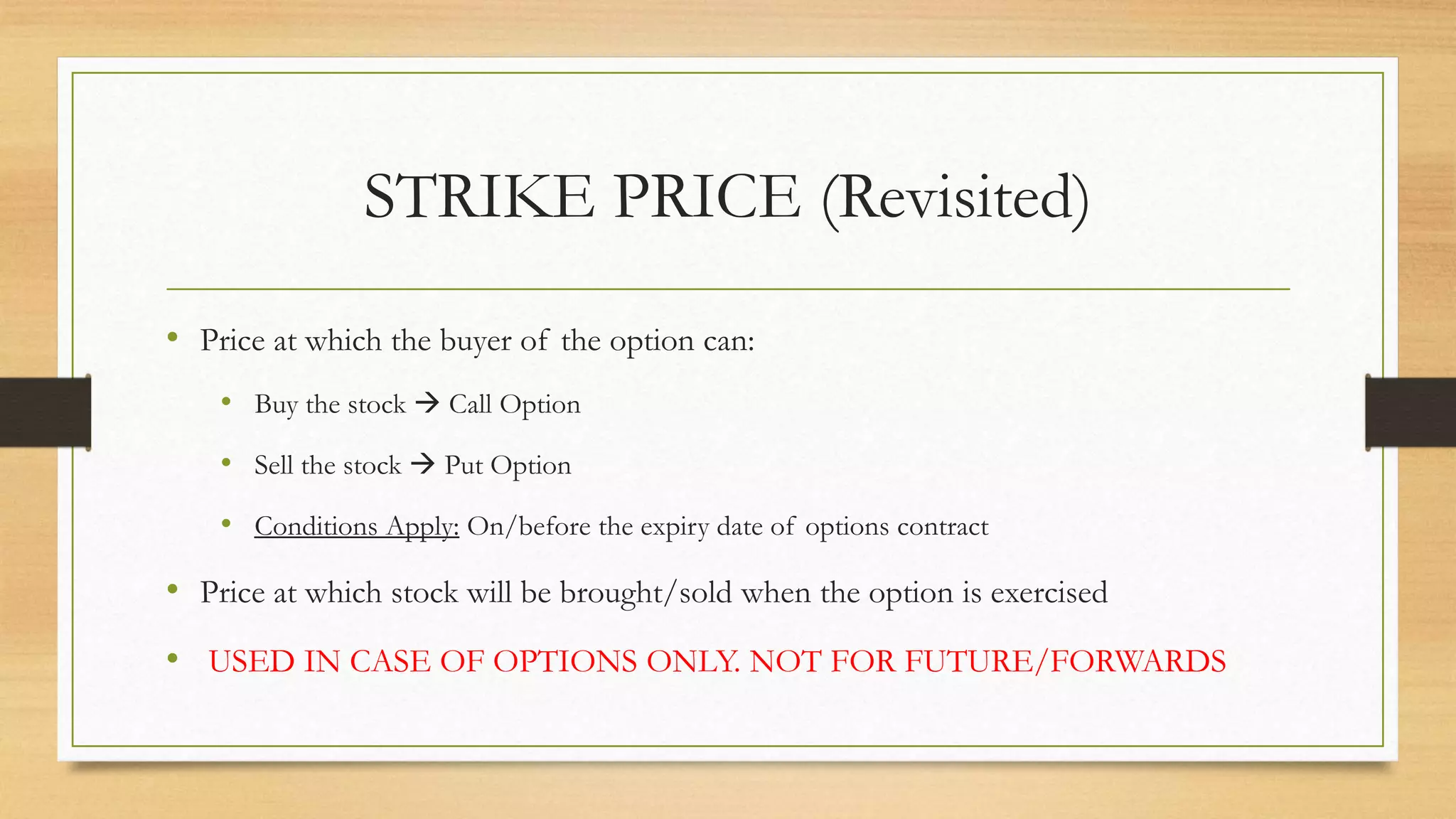 STRIKE PRICE (Revisited)
• Price at which the buyer of the option can:
• Buy the stock  Call Option
• Sell the stock  Put Option
• Conditions Apply: On/before the expiry date of options contract
• Price at which stock will be brought/sold when the option is exercised
• USED IN CASE OF OPTIONS ONLY. NOT FOR FUTURE/FORWARDS
 