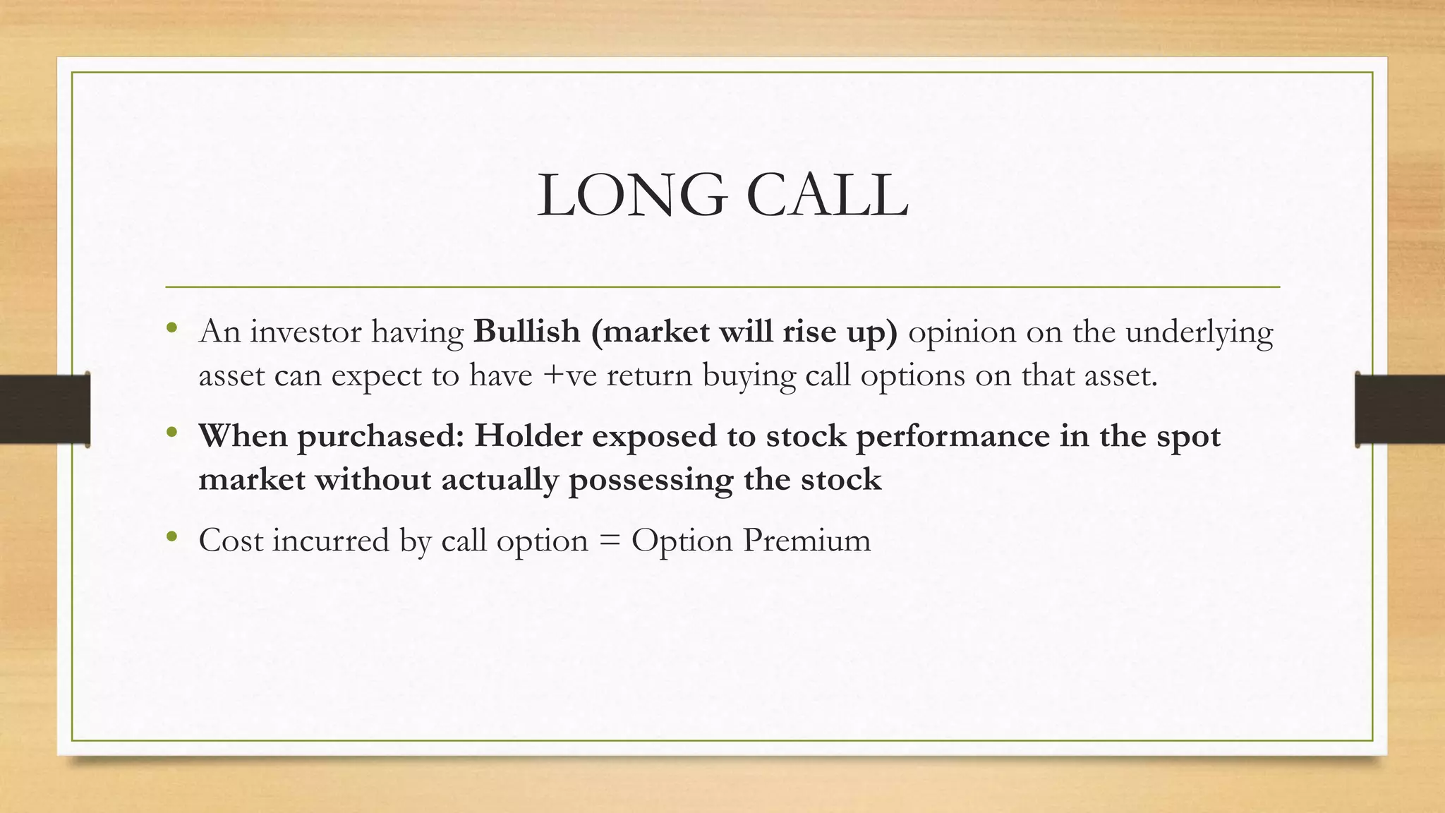 LONG CALL
• An investor having Bullish (market will rise up) opinion on the underlying
asset can expect to have +ve return buying call options on that asset.
• When purchased: Holder exposed to stock performance in the spot
market without actually possessing the stock
• Cost incurred by call option = Option Premium
 