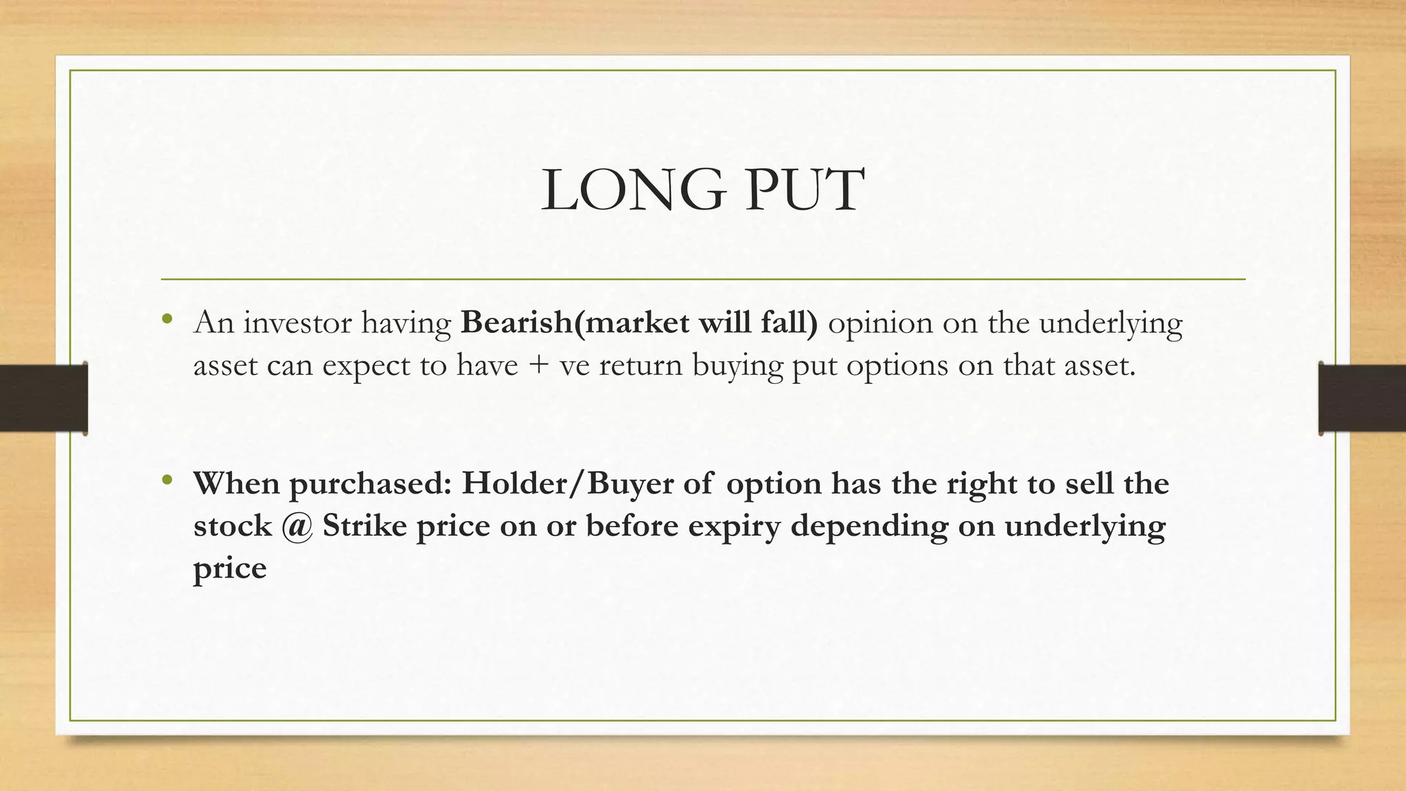 LONG PUT
• An investor having Bearish(market will fall) opinion on the underlying
asset can expect to have + ve return buying put options on that asset.
• When purchased: Holder/Buyer of option has the right to sell the
stock @ Strike price on or before expiry depending on underlying
price
 