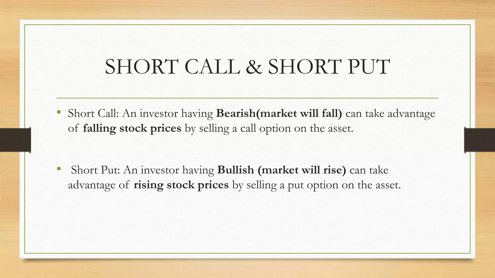 SHORT CALL & SHORT PUT
• Short Call: An investor having Bearish(market will fall) can take advantage
of falling stock prices by selling a call option on the asset.
• Short Put: An investor having Bullish (market will rise) can take
advantage of rising stock prices by selling a put option on the asset.
 