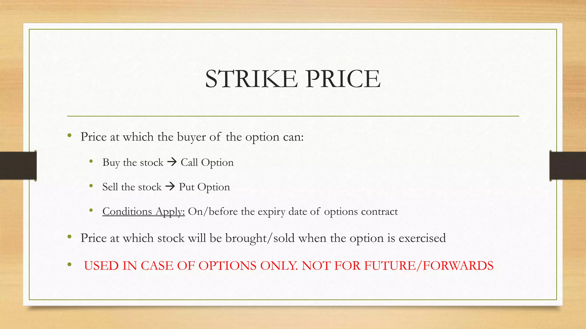 STRIKE PRICE
• Price at which the buyer of the option can:
• Buy the stock  Call Option
• Sell the stock  Put Option
• Conditions Apply: On/before the expiry date of options contract
• Price at which stock will be brought/sold when the option is exercised
• USED IN CASE OF OPTIONS ONLY. NOT FOR FUTURE/FORWARDS
 