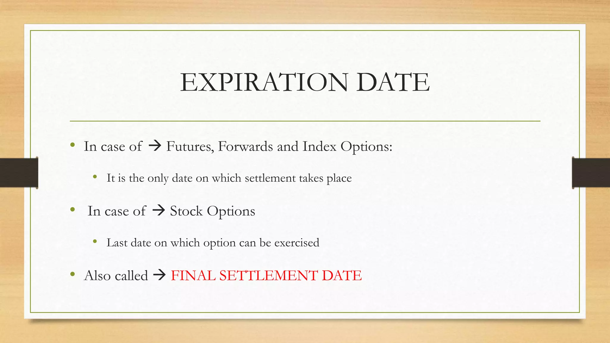 EXPIRATION DATE
• In case of  Futures, Forwards and Index Options:
• It is the only date on which settlement takes place
• In case of  Stock Options
• Last date on which option can be exercised
• Also called  FINAL SETTLEMENT DATE
 